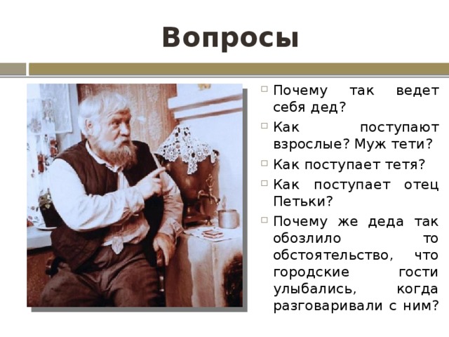 Вопросы Почему так ведет себя дед? Как поступают взрослые? Муж тети? Как поступает тетя? Как поступает отец Петьки? Почему же деда так обозлило то обстоятельство, что городские гости улыбались, когда разговаривали с ним? 