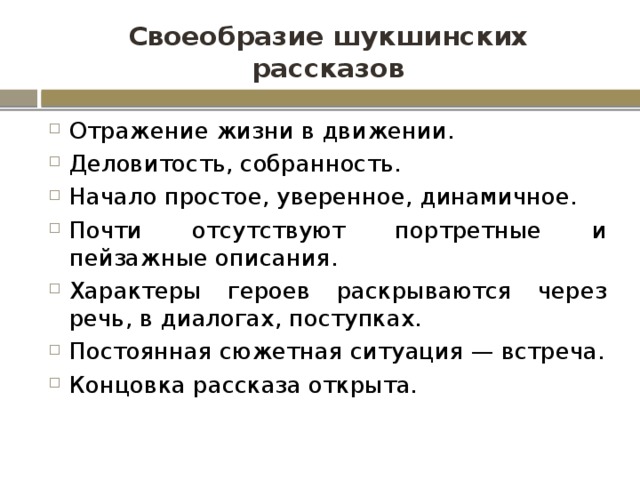 Своеобразие шукшинских рассказов Отражение жизни в движении. Деловитость, собранность. Начало простое, уверенное, динамичное. Почти отсутствуют портретные и пейзажные описания. Характеры героев раскрываются через речь, в диалогах, поступках. Постоянная сюжетная ситуация — встреча. Концовка рассказа открыта. 
