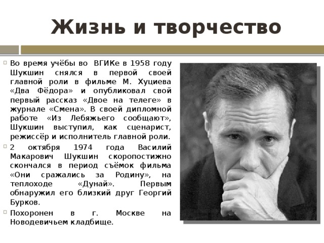 Жизнь и творчество Во время учёбы во ВГИКе в 1958 году Шукшин снялся в первой своей главной роли в фильме М. Хуциева «Два Фёдора» и опубликовал свой первый рассказ «Двое на телеге» в журнале «Смена». В своей дипломной работе «Из Лебяжьего сообщают», Шукшин выступил, как сценарист, режиссёр и исполнитель главной роли. 2 октября 1974 года Василий Макарович Шукшин скоропостижно скончался в период съёмок фильма «Они сражались за Родину», на теплоходе «Дунай». Первым обнаружил его близкий друг Георгий Бурков. Похоронен в г. Москве на Новодевичьем кладбище. 