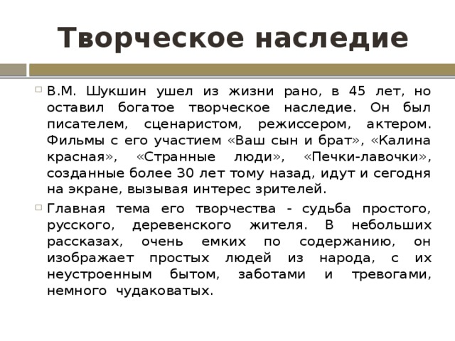 Творческое наследие В.М. Шукшин ушел из жизни рано, в 45 лет, но оставил богатое творческое наследие. Он был писателем, сценаристом, режиссером, актером. Фильмы с его участием «Ваш сын и брат», «Калина красная», «Странные люди», «Печки-лавочки», созданные более 30 лет тому назад, идут и сегодня на экране, вызывая интерес зрителей. Главная тема его творчества - судьба простого, русского, деревенского жителя. В небольших рассказах, очень емких по содержанию, он изображает простых людей из народа, с их неустроенным бытом, заботами и тревогами, немного  чудаковатых. 