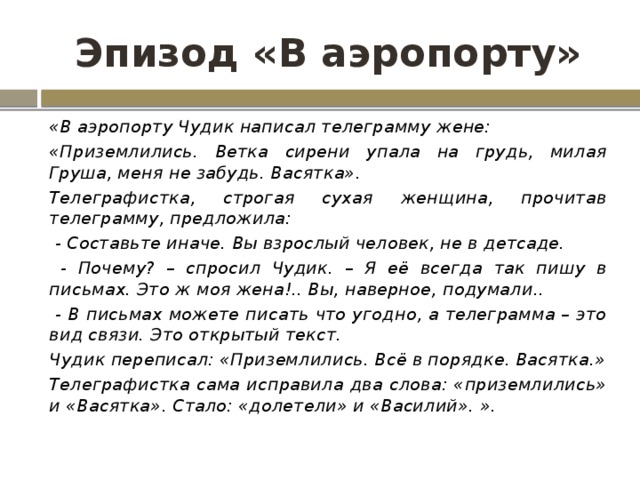 Эпизод «В аэропорту» «В аэропорту Чудик написал телеграмму жене: «Приземлились. Ветка сирени упала на грудь, милая Груша, меня не забудь. Васятка». Телеграфистка, строгая сухая женщина, прочитав телеграмму, предложила:  - Составьте иначе. Вы взрослый человек, не в детсаде.  - Почему? – спросил Чудик. – Я её всегда так пишу в письмах. Это ж моя жена!.. Вы, наверное, подумали..  - В письмах можете писать что угодно, а телеграмма – это вид связи. Это открытый текст. Чудик переписал: «Приземлились. Всё в порядке. Васятка.» Телеграфистка сама исправила два слова: «приземлились» и «Васятка». Стало: «долетели» и «Василий». ». 