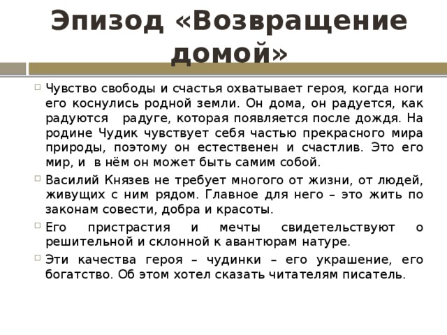 Эпизод «Возвращение домой» Чувство свободы и счастья охватывает героя, когда ноги его коснулись родной земли. Он дома, он радуется, как радуются радуге, которая появляется после дождя. На родине Чудик чувствует себя частью прекрасного мира природы, поэтому он естественен и счастлив. Это его мир, и в нём он может быть самим собой. Василий Князев не требует многого от жизни, от людей, живущих с ним рядом. Главное для него – это жить по законам совести, добра и красоты. Его пристрастия и мечты свидетельствуют о решительной и склонной к авантюрам натуре. Эти качества героя – чудинки – его украшение, его богатство. Об этом хотел сказать читателям писатель. 