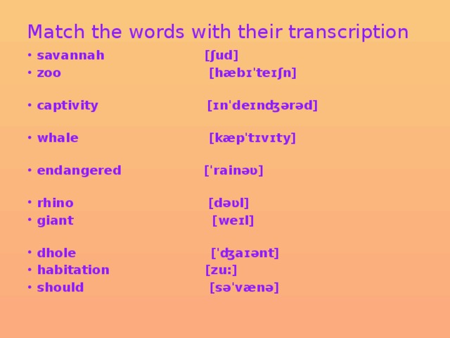 Match the words with their transcription     savannah [ʃud] zoo [hæbɪ'teɪʃn] captivity [ɪn'deɪnʤərəd] whale [kæp'tɪvɪty] endangered ['rainəʋ] rhino [dəʋl] giant [weɪl] dhole ['ʤaɪənt] habitation [zu:] should [sə'vænə] 