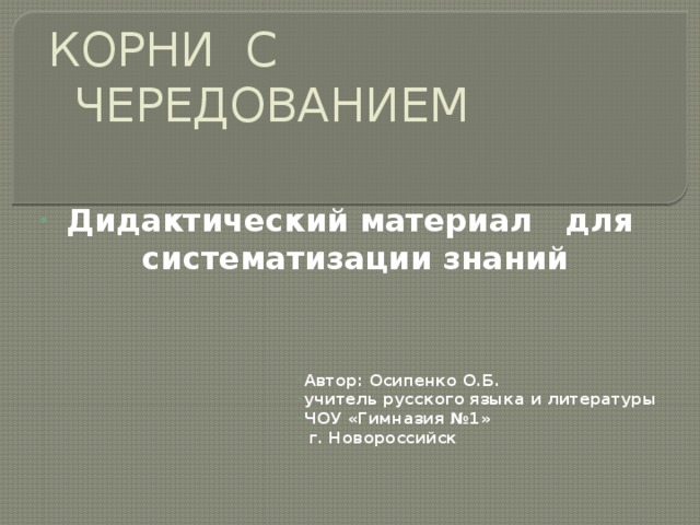 КОРНИ С ЧЕРЕДОВАНИЕМ Дидактический материал для систематизации знаний Автор: Осипенко О.Б. учитель русского языка и литературы ЧОУ «Гимназия №1»  г. Новороссийск   