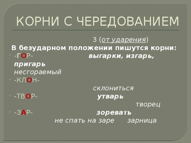 КОРНИ С ЧЕРЕДОВАНИЕМ  3 ( от ударения )  В безударном положении пишутся корни: - Г О Р- выгарки, изгарь, пригарь несгораемый -КЛ О Н-  склониться -ТВ О Р- утварь творец -З А Р- зоревать  не спать на заре зарница 