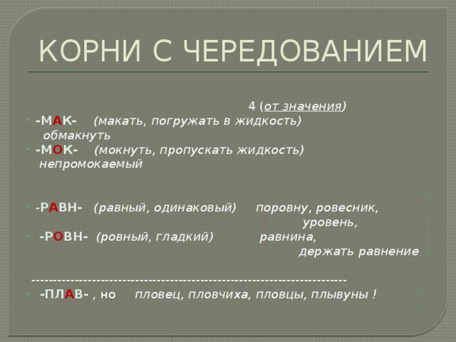 КОРНИ С ЧЕРЕДОВАНИЕМ    4 ( от значения ) -М А К- (макать, погружать в жидкость) обмакнуть -М О К- (мокнуть, пропускать жидкость) непромокаемый   - Р А ВН-  (равный, одинаковый) поровну, ровесник,  уровень,  -Р О ВН- (ровный, гладкий) равнина,  держать равнение   -------------------------------------------------------------------------  -ПЛ А В- , но пловец, пловчиха, пловцы, плывуны ! 