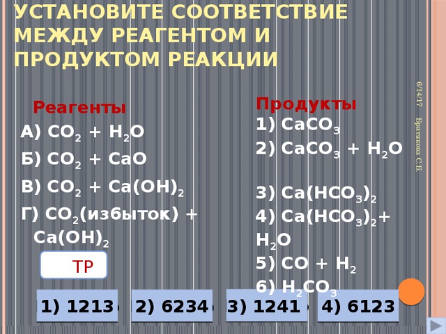 Установите соответствие между реагентом и продуктом реакции 6/14/17 Братякова С.Б. Продукты 1) СаСО 3  2) СаСО 3 + Н 2 О 3) Са(НСО 3 ) 2  4) Са(НСО 3 ) 2 + Н 2 О 5) СО + Н 2  6) Н 2 CO 3  Реагенты А) СО 2 + Н 2 О Б) СО 2 + СаО В) СО 2 + Са(ОН) 2  Г) СО 2 (из6ыток) + Са(ОН) 2  ТР  Неверно 3) 1241 1) 1213 4) 6123 Неверно Неверно Верно 2) 6234 