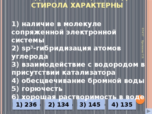 Как для бензола, так и для стирола характерны 6/14/17 Братякова С.Б. 1) наличие в молекуле сопряженной электронной системы 2) sp 3 -гибридизация атомов углерода 3) взаимодействие с водородом в присутствии катализатора 4) обесцвечивание бромной воды 5) горючесть 6) хорошая растворимость в воде Неверно 4) 135 1) 236 2) 134 3) 145 Неверно Верно Неверно 