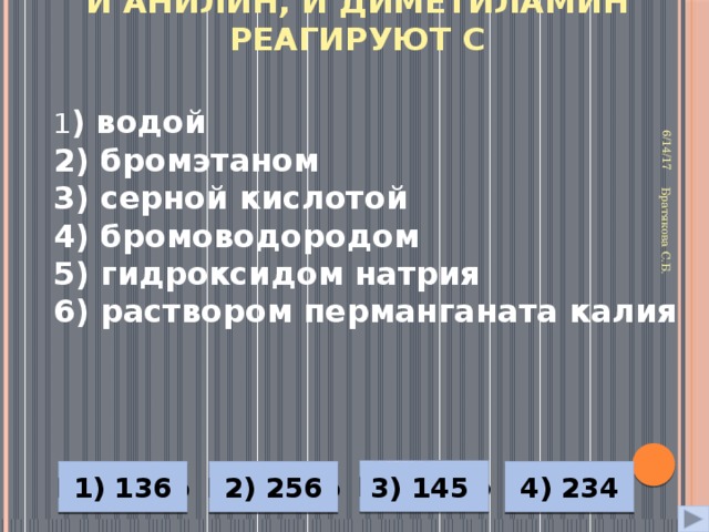 И анилин, и диметиламин реагируют с 6/14/17 Братякова С.Б. 1 ) водой 2) бромэтаном 3) серной кислотой 4) бромоводородом 5) гидроксидом натрия 6) раствором перманганата калия Неверно 4) 234 1) 136 2) 256 3) 145 Неверно Верно Неверно 