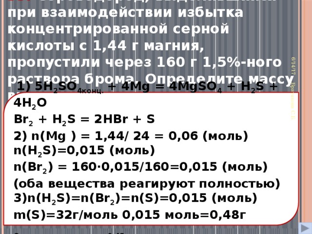 33. Сероводород, выделившийся при взаимодействии избытка концентрированной серной кислоты с 1,44 г магния, пропустили через 160 г 1,5%-ного раствора брома. Определите массу выпавшего при этом осадка 6/14/17 Братякова С.Б.  1) 5H 2 SO 4конц. + 4Mg = 4MgSO 4 + H 2 S + 4H 2 O Br 2 + H 2 S = 2HBr + S 2) n(Mg ) = 1,44/ 24 = 0,06 (моль) n(H 2 S)=0,015 (моль) n(Br 2 ) = 160⋅0,015/160=0,015 (моль) (оба вещества реагируют полностью) 3)n(H 2 S)=n(Br 2 )=n(S)=0,015 (моль) m(S)=32г/моль 0,015 моль=0,48г  Ответ: масса осадка = 0,48 г. 