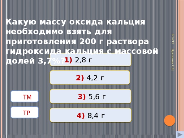 6/14/17 Братякова С.Б.  Какую массу оксида кальция необходимо взять для приготовления 200 г раствора гидроксида кальция с массовой долей 3,7%? 1) 2,8 г Неверно 2) 4,2 г Неверно Верно  3) 5,6 г  ТМ   ТР  4) 8,4 г Неверно 