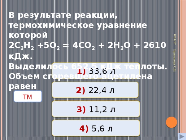 6/14/17 Братякова С.Б.  В результате реакции, термохимическое уравнение которой 2С 2 Н 2 +5О 2 = 4СО 2 + 2Н 2 О + 2610 кДж. Выделилось 652,5 кДж теплоты. Объем сгоревшего ацетилена равен 1) 33,6 л Неверно 2) 22,4 л Неверно  ТМ  Верно  3) 11,2 л 4) 5,6 л Неверно 