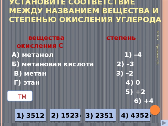 Установите соответствие между названием вещества и степенью окисления углерода 6/14/17 Братякова С.Б.  вещества   степень окисления С А) метанол  1) –4 Б) метановая кислота 2) –3  В) метан  3) –2  Г) этан 4) 0   5) +2    6) +4    ТМ  2) 1523 Неверно 4) 4352 Неверно Неверно Верно 1) 3512 3) 2351 