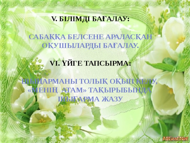 V. Білімді бағалау:  Сабаққа белсене араласқан оқушыларды бағалау.  VІ. Үйге тапсырма:  Шыңарманы толық оқып келу, «Менің атам» тақырыбында Шығарма жазу 