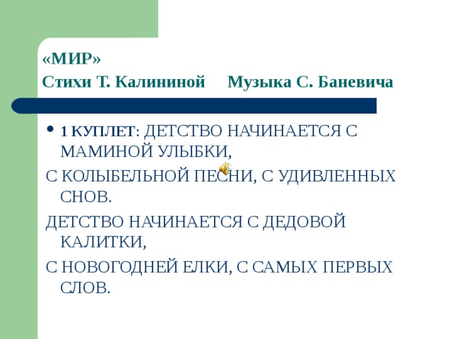 «МИР»  Стихи Т. Калининой  Музыка С. Баневича  1 КУПЛЕТ : ДЕТСТВО НАЧИНАЕТСЯ С МАМИНОЙ УЛЫБКИ, С КОЛЫБЕЛЬНОЙ ПЕСНИ, С УДИВЛЕННЫХ СНОВ. ДЕТСТВО НАЧИНАЕТСЯ С ДЕДОВОЙ КАЛИТКИ, С НОВОГОДНЕЙ ЕЛКИ, С САМЫХ ПЕРВЫХ СЛОВ. 