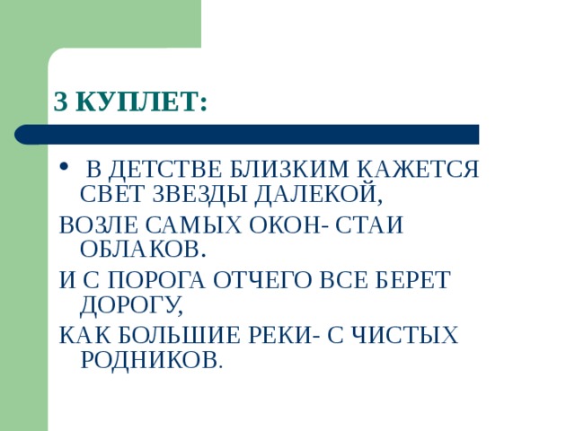 3 КУПЛЕТ:  В ДЕТСТВЕ БЛИЗКИМ КАЖЕТСЯ СВЕТ ЗВЕЗДЫ ДАЛЕКОЙ, ВОЗЛЕ САМЫХ ОКОН- СТАИ ОБЛАКОВ. И С ПОРОГА ОТЧЕГО ВСЕ БЕРЕТ ДОРОГУ, КАК БОЛЬШИЕ РЕКИ- С ЧИСТЫХ РОДНИКОВ . 