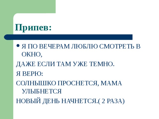 Припев: Я ПО ВЕЧЕРАМ ЛЮБЛЮ СМОТРЕТЬ В ОКНО, ДАЖЕ ЕСЛИ ТАМ УЖЕ ТЕМНО. Я ВЕРЮ: СОЛНЫШКО ПРОСНЕТСЯ, МАМА УЛЫБНЕТСЯ НОВЫЙ ДЕНЬ НАЧНЕТСЯ.( 2 РАЗА) 