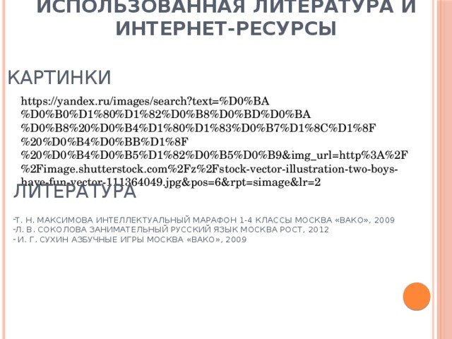 Использованная литература и интернет-ресурсы картинки https://yandex.ru/images/search?text=%D0%BA%D0%B0%D1%80%D1%82%D0%B8%D0%BD%D0%BA%D0%B8%20%D0%B4%D1%80%D1%83%D0%B7%D1%8C%D1%8F%20%D0%B4%D0%BB%D1%8F%20%D0%B4%D0%B5%D1%82%D0%B5%D0%B9&img_url=http%3A%2F%2Fimage.shutterstock.com%2Fz%2Fstock-vector-illustration-two-boys-have-fun-vector-111364049.jpg&pos=6&rpt=simage&lr=2 литература Т. Н. Максимова Интеллектуальный марафон 1-4 классы Москва «ВАКО», 2009 Л. В. Соколова Занимательный русский язык Москва РОСТ, 2012  И. Г. Сухин Азбучные игры Москва «ВАКО», 2009 