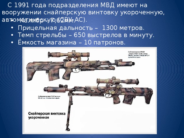  С 1991 года подразделения МВД имеют на вооружении снайперскую винтовку укороченную, автоматическую (СВУ-АС).  Калибр – 7,62мм. Прицельная дальность – 1300 метров. Темп стрельбы – 650 выстрелов в минуту. Ёмкость магазина – 10 патронов. 