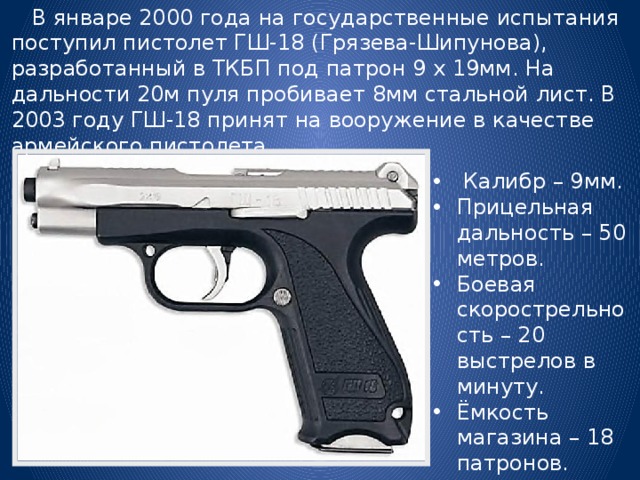  В январе 2000 года на государственные испытания поступил пистолет ГШ-18 (Грязева-Шипунова), разработанный в ТКБП под патрон 9 х 19мм. На дальности 20м пуля пробивает 8мм стальной лист. В 2003 году ГШ-18 принят на вооружение в качестве армейского пистолета.  Калибр – 9мм. Прицельная дальность – 50 метров. Боевая скорострельность – 20 выстрелов в минуту. Ёмкость магазина – 18 патронов. 