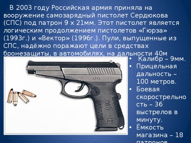  В 2003 году Российская армия приняла на вооружение самозарядный пистолет Сердюкова (СПС) под патрон 9 х 21мм. Этот пистолет является логическим продолжением пистолетов «Гюрза» (1993г.) и «Вектор» (1996г.). Пули, выпущенные из СПС, надёжно поражают цели в средствах бронезащиты, в автомобилях, на дальности 40м пробивают 5мм стальной лист.  Калибр – 9мм. Прицельная дальность – 100 метров. Боевая скорострельность – 36 выстрелов в минуту. Ёмкость магазина – 18 патронов. 