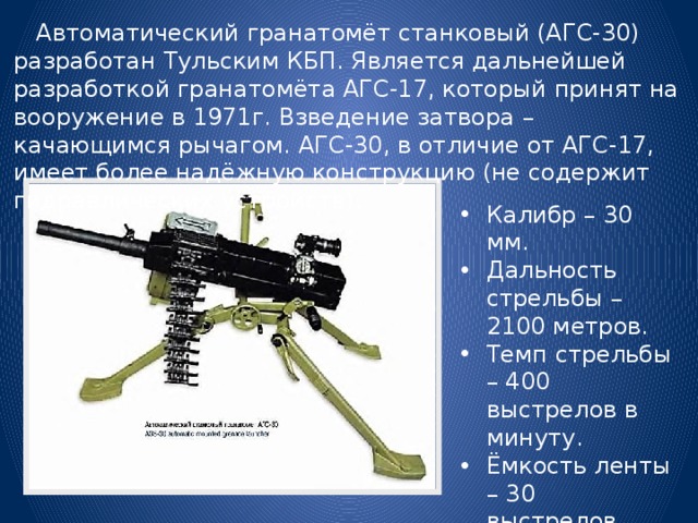  Автоматический гранатомёт станковый (АГС-30) разработан Тульским КБП. Является дальнейшей разработкой гранатомёта АГС-17, который принят на вооружение в 1971г. Взведение затвора – качающимся рычагом. АГС-30, в отличие от АГС-17, имеет более надёжную конструкцию (не содержит гидравлических устройств). Калибр – 30 мм. Дальность стрельбы – 2100 метров. Темп стрельбы – 400 выстрелов в минуту. Ёмкость ленты – 30 выстрелов. 