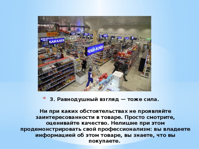 3. Равнодушный взгляд — тоже сила.    Ни при каких обстоятельствах не проявляйте заинтересованности в товаре. Просто смотрите, оценивайте качество. Нелишне при этом продемонстрировать свой профессионализм: вы владеете информацией об этом товаре, вы знаете, что вы покупаете.  