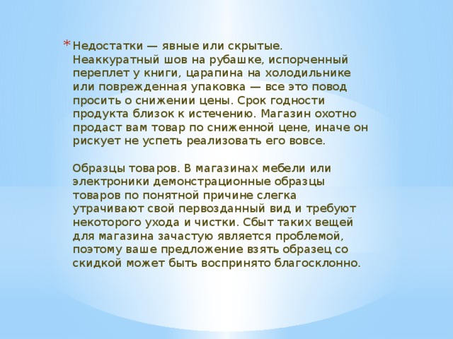 Недостатки — явные или скрытые. Неаккуратный шов на рубашке, испорченный переплет у книги, царапина на холодильнике или поврежденная упаковка — все это повод просить о снижении цены. Срок годности продукта близок к истечению. Магазин охотно продаст вам товар по сниженной цене, иначе он рискует не успеть реализовать его вовсе.    Образцы товаров. В магазинах мебели или электроники демонстрационные образцы товаров по понятной причине слегка утрачивают свой первозданный вид и требуют некоторого ухода и чистки. Сбыт таких вещей для магазина зачастую является проблемой, поэтому ваше предложение взять образец со скидкой может быть воспринято благосклонно.  