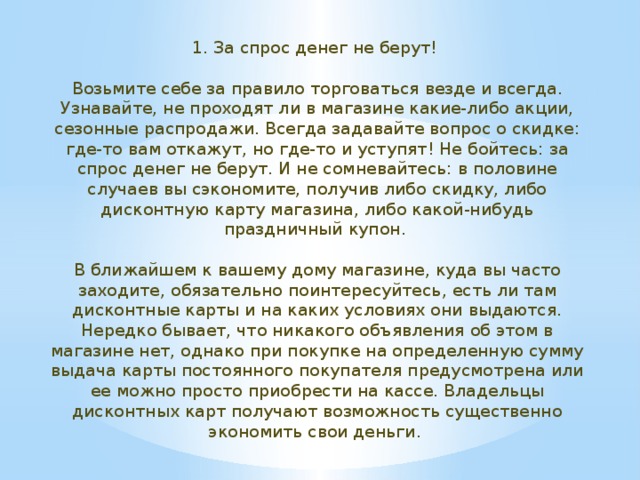 1. За спрос денег не берут!    Возьмите себе за правило торговаться везде и всегда. Узнавайте, не проходят ли в магазине какие-либо акции, сезонные распродажи. Всегда задавайте вопрос о скидке: где-то вам откажут, но где-то и уступят! Не бойтесь: за спрос денег не берут. И не сомневайтесь: в половине случаев вы сэкономите, получив либо скидку, либо дисконтную карту магазина, либо какой-нибудь праздничный купон.    В ближайшем к вашему дому магазине, куда вы часто заходите, обязательно поинтересуйтесь, есть ли там дисконтные карты и на каких условиях они выдаются. Нередко бывает, что никакого объявления об этом в магазине нет, однако при покупке на определенную сумму выдача карты постоянного покупателя предусмотрена или ее можно просто приобрести на кассе. Владельцы дисконтных карт получают возможность существенно экономить свои деньги.  