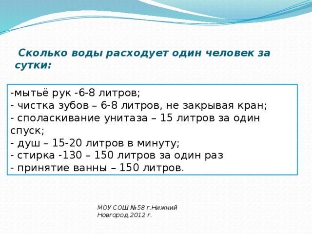  Сколько воды расходует один человек за сутки:   -мытьё рук -6-8 литров; - чистка зубов – 6-8 литров, не закрывая кран; - споласкивание унитаза – 15 литров за один спуск; - душ – 15-20 литров в минуту; - стирка -130 – 150 литров за один раз - принятие ванны – 150 литров. МОУ СОШ №58 г.Нижний Новгород,2012 г . 