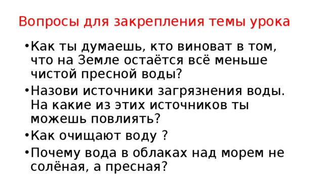  Вопросы для закрепления темы урока Как ты думаешь, кто виноват в том, что на Земле остаётся всё меньше чистой пресной воды? Назови источники загрязнения воды. На какие из этих источников ты можешь повлиять? Как очищают воду ? Почему вода в облаках над морем не солёная, а пресная? 