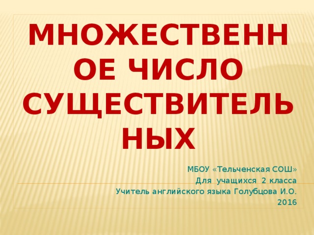 МНОЖЕСТВЕННОЕ ЧИСЛО СУЩЕСТВИТЕЛЬНЫХ МБОУ «Тельченская СОШ» Для учащихся 2 класса Учитель английского языка Голубцова И.О. 2016 