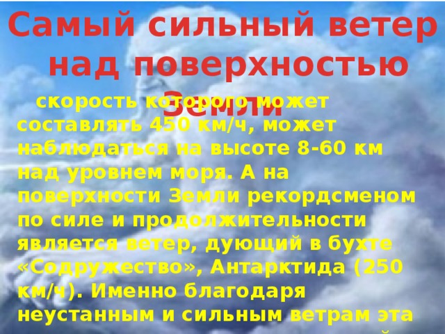 Самый сильный ветер  над поверхностью Земли  скорость которого может составлять 450 км/ч, может наблюдаться на высоте 8-60 км над уровнем моря. А на поверхности Земли рекордсменом по силе и продолжительности является ветер, дующий в бухте «Содружество», Антарктида (250 км/ч). Именно благодаря неустанным и сильным ветрам эта местность снискала славу самой ветреной территории на Земном шаре. 