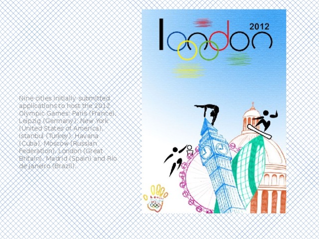 Nine cities initially submitted applications to host the 2012 Olympic Games: Paris (France), Leipzig (Germany), New York (United States of America), Istanbul (Turkey), Havana (Cuba), Moscow (Russian Federation), London (Great Britain), Madrid (Spain) and Rio de Janeiro (Brazil). 