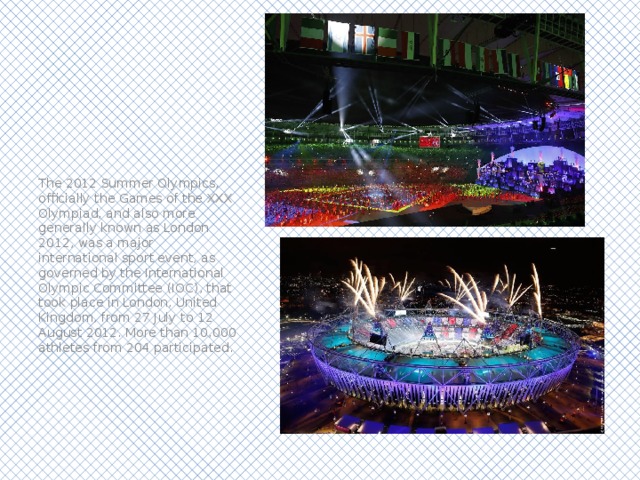 The 2012 Summer Olympics, officially the Games of the XXX Olympiad, and also more generally known as London 2012, was a major international sport event, as governed by the International Olympic Committee (IOC), that took place in London, United Kingdom, from 27 July to 12 August 2012. More than 10,000 athletes from 204 participated. 