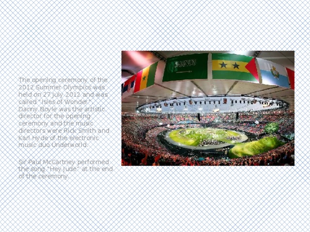 The opening ceremony of the 2012 Summer Olympics was held on 27 July 2012 and was called “Isles of Wonder”. Danny Boyle was the artistic director for the opening ceremony and the music directors were Rick Smith and Karl Hyde of the electronic music duo Underworld. Sir Paul McCartney performed the song “Hey Jude” at the end of the ceremony. 
