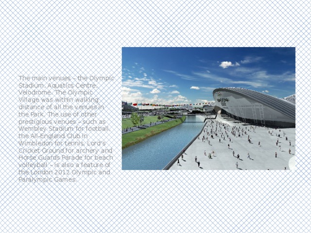 The main venues – the Olympic Stadium, Aquatics Centre, Velodrome. The Olympic Village was within walking distance of all the venues in the Park. The use of other prestigious venues – such as Wembley Stadium for football, the All-England Club in Wimbledon for tennis, Lord’s Cricket Ground for archery and Horse Guards Parade for beach volleyball – is also a feature of the London 2012 Olympic and Paralympic Games. 