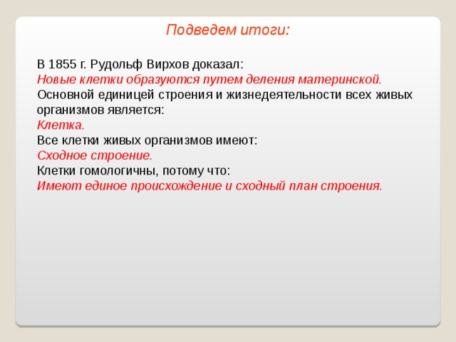 Подведем итоги: В 1855 г. Рудольф Вирхов доказал: Новые клетки образуются путем деления материнской. Основной единицей строения и жизнедеятельности всех живых организмов является: Клетка. Все клетки живых организмов имеют: Сходное строение. Клетки гомологичны, потому что: Имеют единое происхождение и сходный план строения. 