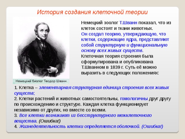 История создания клеточной теории Немецкий зоолог Т.Шванн показал, что из клеток состоят и ткани животных. Он создал теорию, утверждающую, что клетки, содержащие ядра, представляют собой структурную и функциональную основу всех живых существ . Клеточная теория строения была сформулирована и опубликована Т.Шванном в 1839 г. Суть её можно выразить в следующих положениях: 1. Клетка – элементарная структурная единица строения всех живых существ ; 2. Клетки растений и животных самостоятельны, гомологичны друг другу по происхождению и структуре. Каждая клетка функционирует независимо от других, но вместе со всеми. 3. Все клетки возникают из бесструктурного межклеточного вещества . (Ошибка!) 4 . Жизнедеятельность клетки определяется оболочкой. (Ошибка!) 