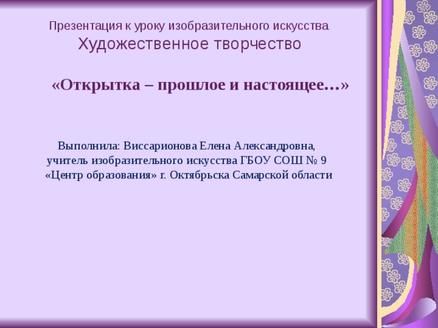      Презентация к уроку изобразительного искусства   Художественное творчество    «Открытка – прошлое и настоящее…»     Выполнила: Виссарионова Елена Александровна,  учитель изобразительного искусства ГБОУ СОШ № 9  «Центр образования» г. Октябрьска Самарской области                   