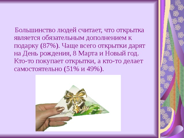  Большинство людей считает, что открытка является обязательным дополнением к подарку (87%). Чаще всего открытки дарят на День рождения, 8 Марта и Новый год. Кто-то покупает открытки, а кто-то делает самостоятельно (51% и 49%). 