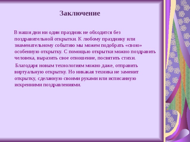  Заключение  В наши дни ни один праздник не обходится без поздравительной открытки. К любому празднику или знаменательному событию мы можем подобрать «свою» особенную открытку. С помощью открытки можно поздравить человека, выразить свое отношение, посвятить стихи.  Благодаря новым технологиям можно даже, отправить виртуальную открытку. Но никакая техника не заменит открытку, сделанную своими руками или исписанную искренними поздравлениями. 