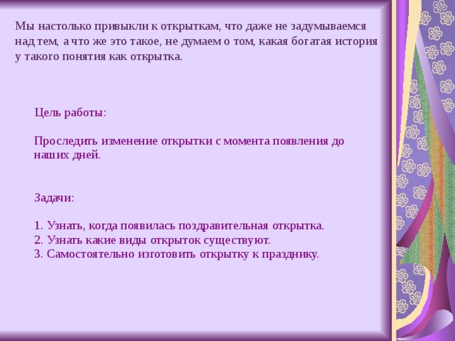 Мы настолько привыкли к открыткам, что даже не задумываемся над тем, а что же это такое, не думаем о том, какая богатая история у такого понятия как открытка.  Цель работы:   Проследить изменение открытки с момента появления до наших дней.    Задачи:   1. Узнать, когда появилась поздравительная открытка.  2. Узнать какие виды открыток существуют.  3. Самостоятельно изготовить открытку к празднику. 