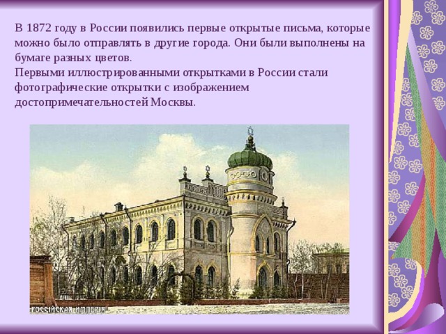 В 1872 году в России появились первые открытые письма, которые можно было отправлять в другие города. Они были выполнены на бумаге разных цветов.  Первыми иллюстрированными открытками в России стали фотографические открытки с изображением достопримечательностей Москвы. 