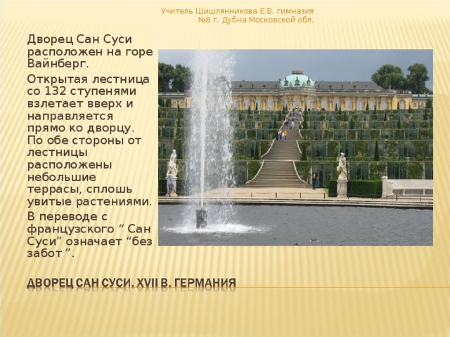 Учитель Шишлянникова Е.В. гимназия №8 г. Дубна Московской обл. Дворец Сан Суси расположен на горе Вайнберг. Открытая лестница со 132 ступенями взлетает вверх и направляется прямо ко дворцу. По обе стороны от лестницы расположены небольшие террасы, сплошь увитые растениями. В переводе с французского “ Сан Суси” означает “без забот ”. 