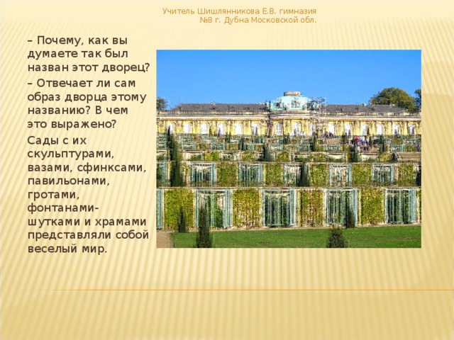 Учитель Шишлянникова Е.В. гимназия №8 г. Дубна Московской обл. – Почему, как вы думаете так был назван этот дворец? – Отвечает ли сам образ дворца этому названию? В чем это выражено? Сады с их скульптурами, вазами, сфинксами, павильонами, гротами, фонтанами- шутками и храмами представляли собой веселый мир. 