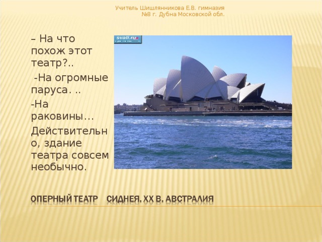 Учитель Шишлянникова Е.В. гимназия №8 г. Дубна Московской обл.   – На что похож этот театр?..  -На огромные паруса. .. -На раковины… Действительно, здание театра совсем необычно. 