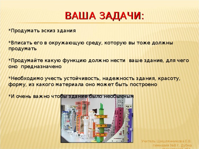    ВАША ЗАДАЧИ:     *Продумать эскиз здания  *Вписать его в окружающую среду, которую вы тоже должны продумать  *Продумайте какую функцию должно нести ваше здание, для чего оно предназначено  *Необходимо учесть устойчивость, надежность здания, красоту, форму, из какого материала оно может быть построено  *И очень важно чтобы здание было необычным Учитель Шишлянникова Е.В. гимназия №8 г. Дубна Московской обл. 