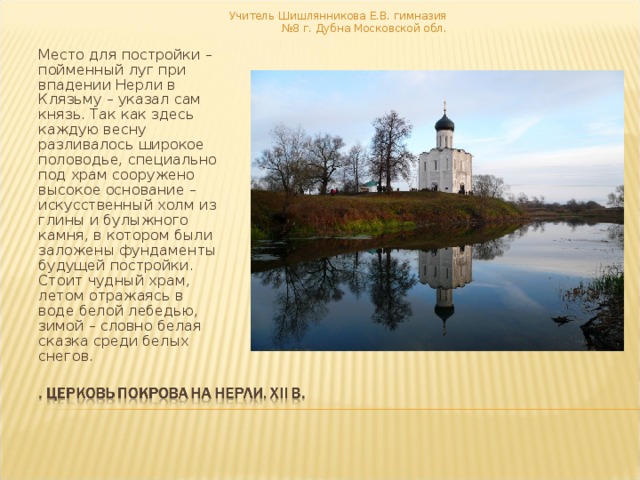 Учитель Шишлянникова Е.В. гимназия №8 г. Дубна Московской обл. Место для постройки – пойменный луг при впадении Нерли в Клязьму – указал сам князь. Так как здесь каждую весну разливалось широкое половодье, специально под храм сооружено высокое основание – искусственный холм из глины и булыжного камня, в котором были заложены фундаменты будущей постройки. Стоит чудный храм, летом отражаясь в воде белой лебедью, зимой – словно белая сказка среди белых снегов. 