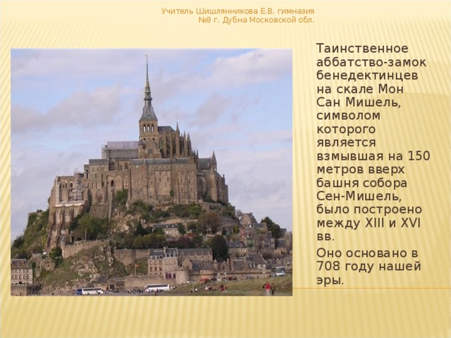 Учитель Шишлянникова Е.В. гимназия №8 г. Дубна Московской обл.  Таинственное аббатство-замок бенедектинцев на скале Мон Сан Мишель, символом которого является взмывшая на 150 метров вверх башня собора Сен-Мишель, было построено между XIII и XVI вв. Оно основано в 708 году нашей эры. 